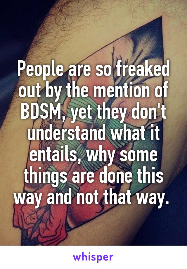 People are so freaked out by the mention of BDSM, yet they don't understand what it entails, why some things are done this way and not that way. 