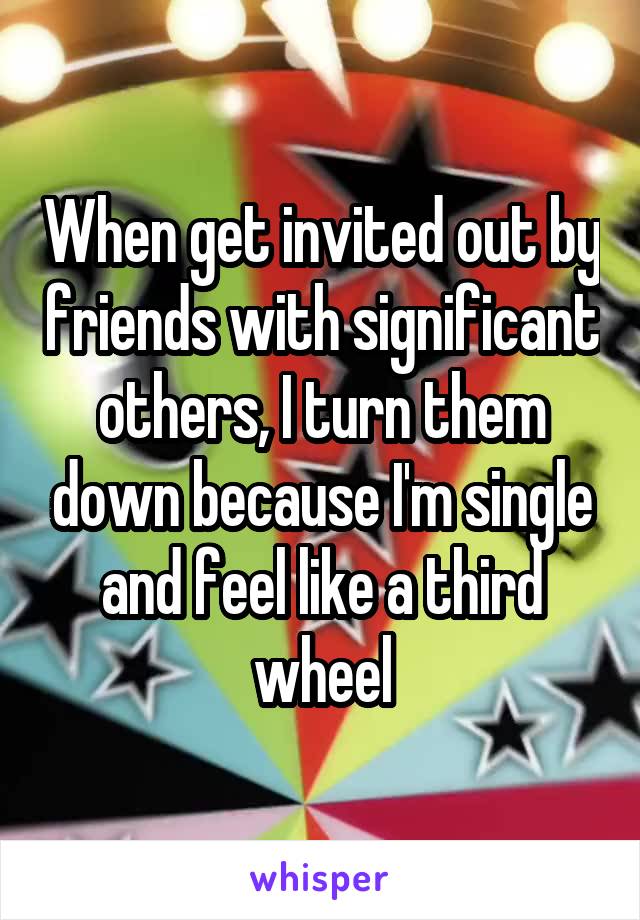 When get invited out by friends with significant others, I turn them down because I'm single and feel like a third wheel