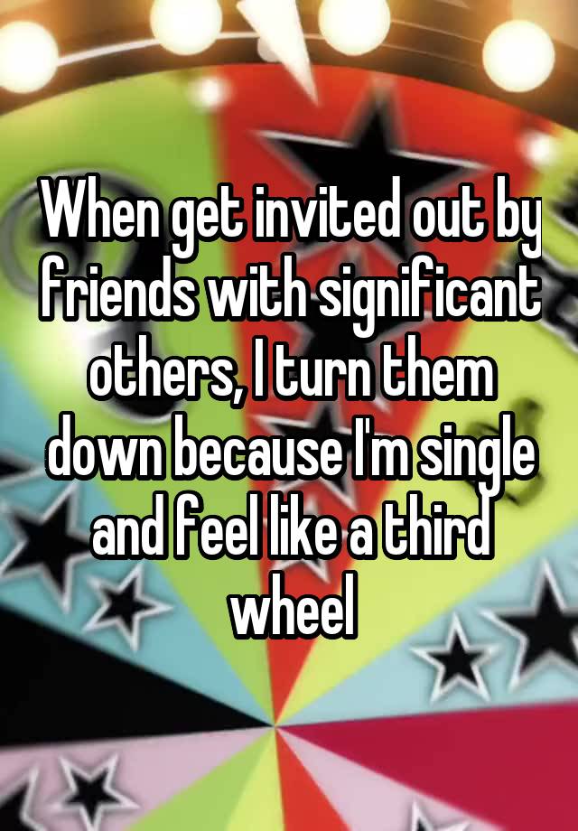 When get invited out by friends with significant others, I turn them down because I'm single and feel like a third wheel