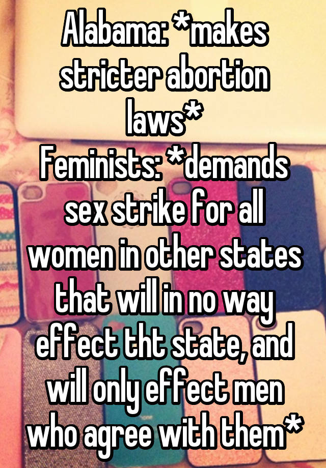 Alabama: *makes stricter abortion laws*
Feminists: *demands sex strike for all women in other states that will in no way effect tht state, and will only effect men who agree with them*