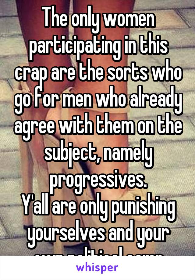 The only women participating in this crap are the sorts who go for men who already agree with them on the subject, namely progressives.
Y'all are only punishing yourselves and your own political camp