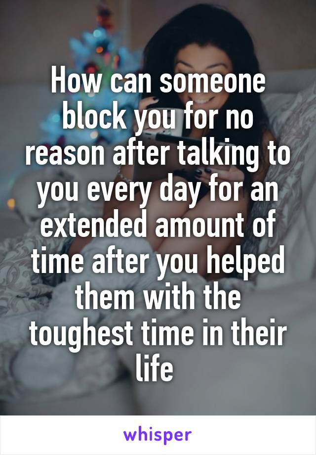 How can someone block you for no reason after talking to you every day for an extended amount of time after you helped them with the toughest time in their life 