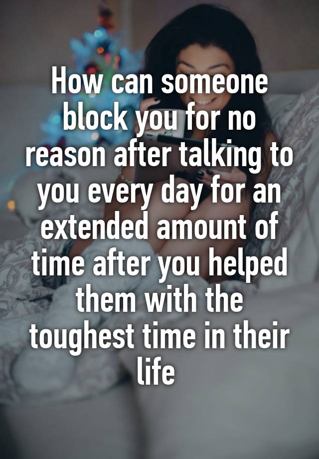 How can someone block you for no reason after talking to you every day for an extended amount of time after you helped them with the toughest time in their life 