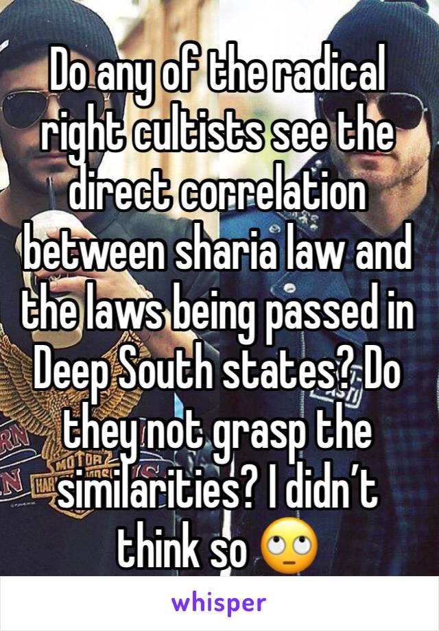 Do any of the radical right cultists see the direct correlation between sharia law and the laws being passed in Deep South states? Do they not grasp the similarities? I didn’t think so 🙄