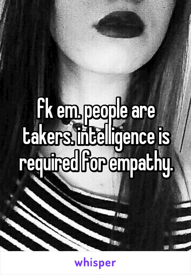 fk em. people are takers. intelligence is required for empathy.