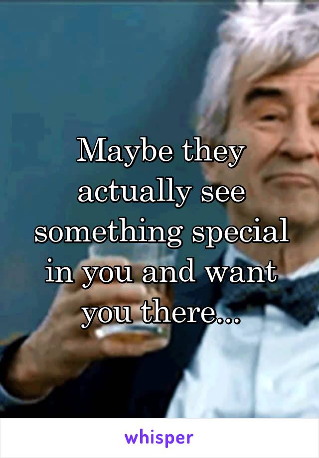 Maybe they actually see something special in you and want you there...