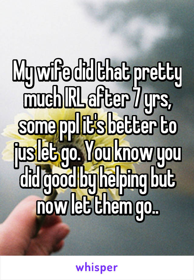 My wife did that pretty much IRL after 7 yrs, some ppl it's better to jus let go. You know you did good by helping but now let them go..