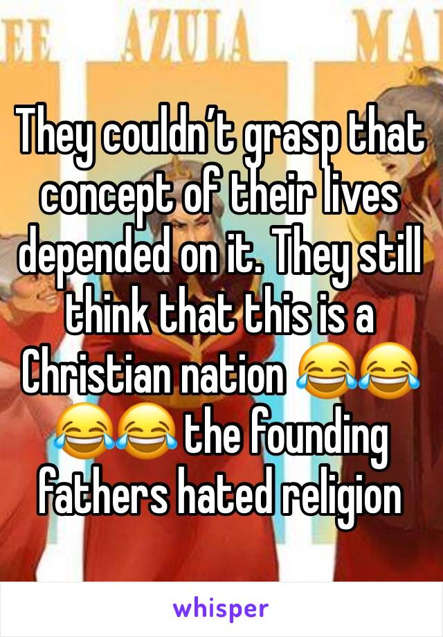 They couldn’t grasp that concept of their lives depended on it. They still think that this is a Christian nation 😂😂😂😂 the founding fathers hated religion