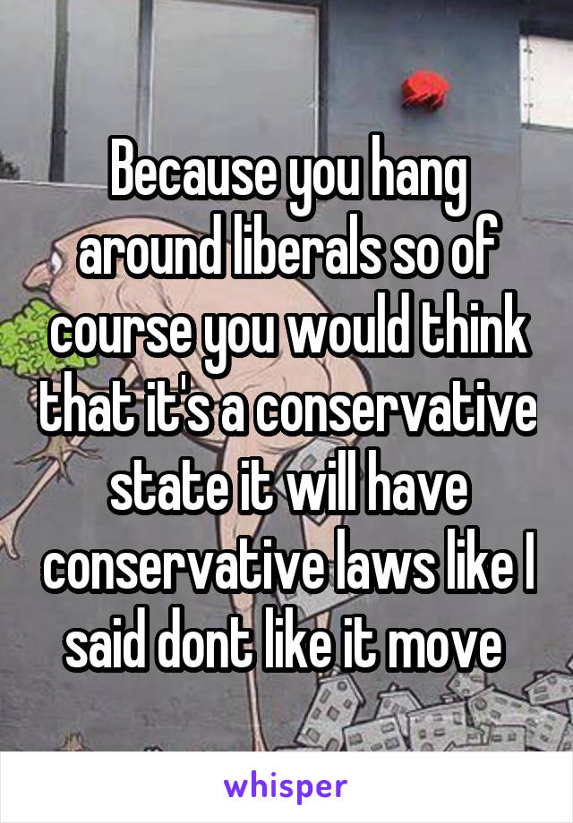 Because you hang around liberals so of course you would think that it's a conservative state it will have conservative laws like I said dont like it move 