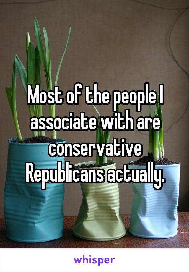 Most of the people I associate with are conservative Republicans actually.