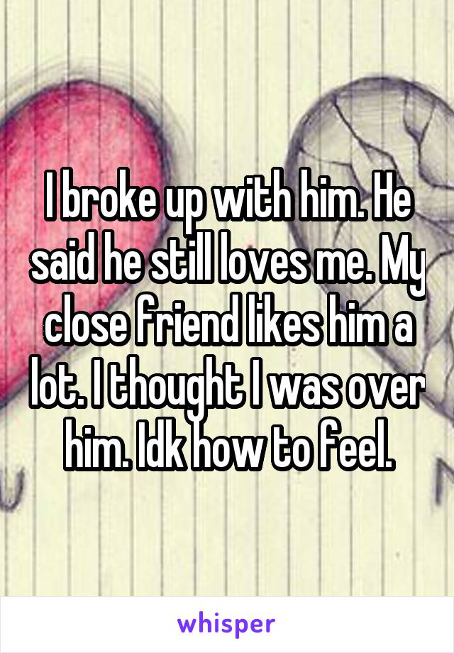 I broke up with him. He said he still loves me. My close friend likes him a lot. I thought I was over him. Idk how to feel.