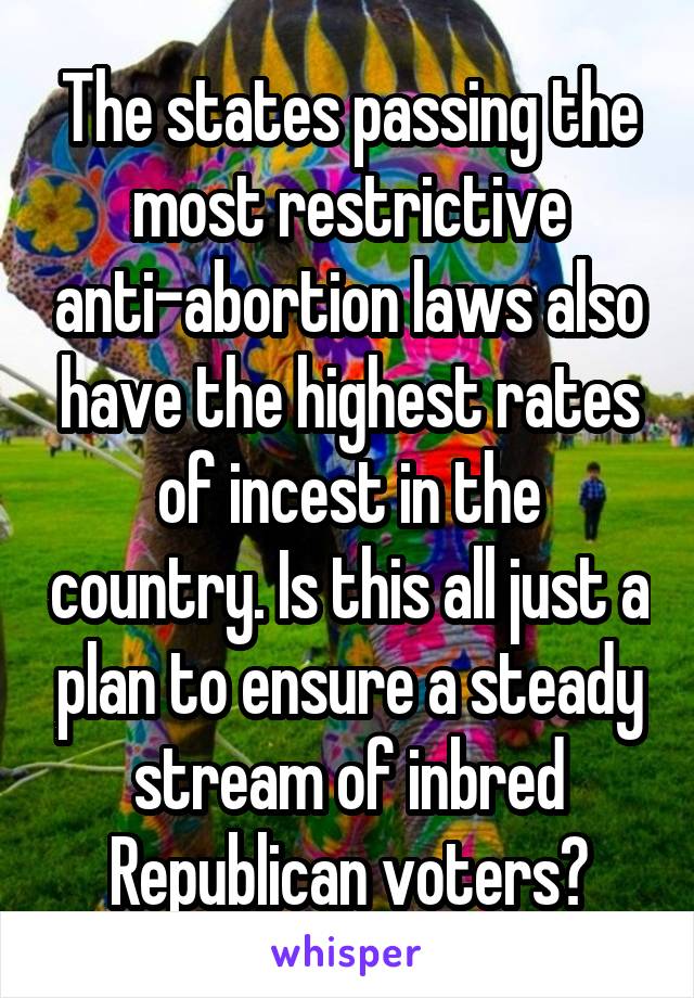 The states passing the most restrictive anti-abortion laws also have the highest rates of incest in the country. Is this all just a plan to ensure a steady stream of inbred Republican voters?