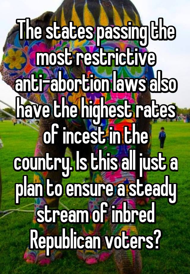 The states passing the most restrictive anti-abortion laws also have the highest rates of incest in the country. Is this all just a plan to ensure a steady stream of inbred Republican voters?