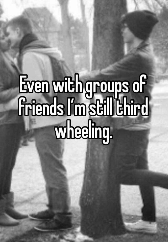 Even with groups of friends I’m still third wheeling.
