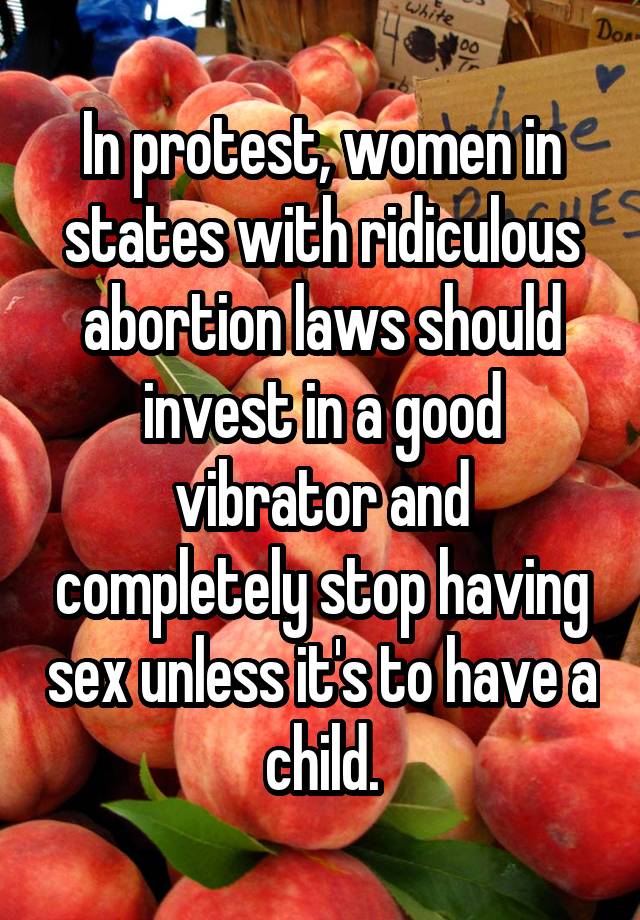 In protest, women in states with ridiculous abortion laws should invest in a good vibrator and completely stop having sex unless it's to have a child.