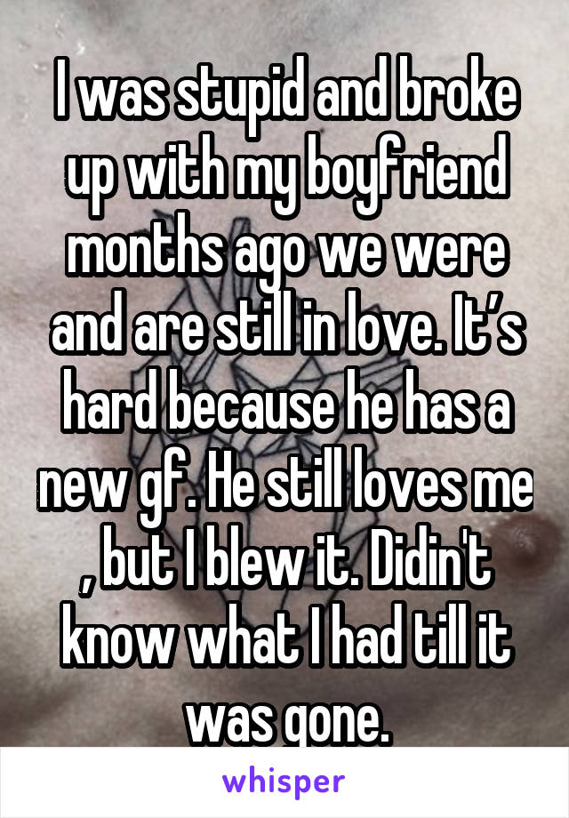 I was stupid and broke up with my boyfriend months ago we were and are still in love. It’s hard because he has a new gf. He still loves me , but I blew it. Didin't know what I had till it was gone.