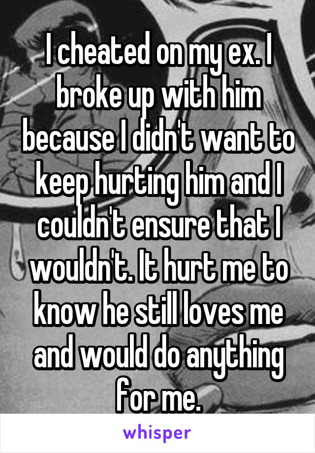 I cheated on my ex. I broke up with him because I didn't want to keep hurting him and I couldn't ensure that I wouldn't. It hurt me to know he still loves me and would do anything for me.