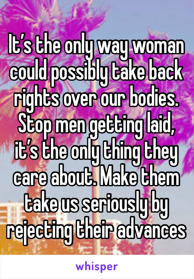 It’s the only way woman could possibly take back rights over our bodies. Stop men getting laid, it’s the only thing they care about. Make them take us seriously by rejecting their advances