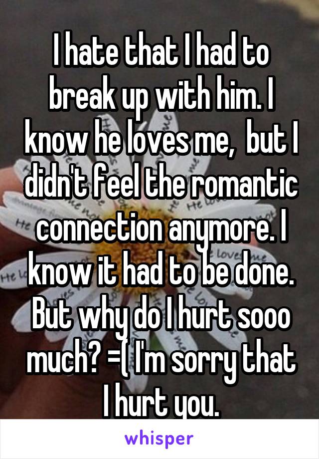 I hate that I had to break up with him. I know he loves me,  but I didn't feel the romantic connection anymore. I know it had to be done. But why do I hurt sooo much? =( I'm sorry that I hurt you.