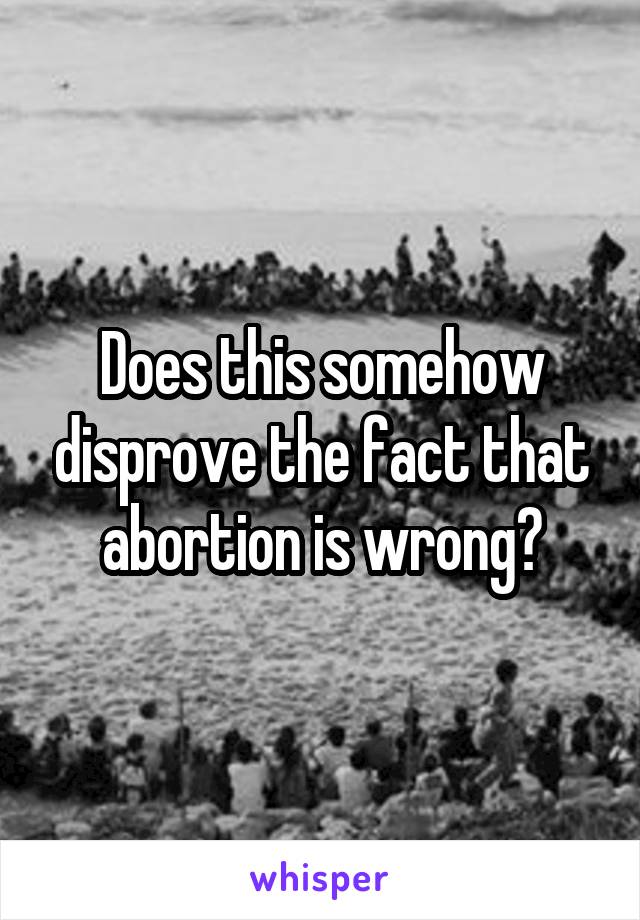 Does this somehow disprove the fact that abortion is wrong?