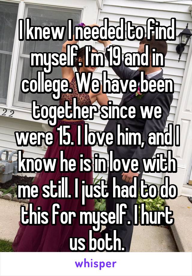 I knew I needed to find myself. I'm 19 and in college. We have been together since we were 15. I love him, and I know he is in love with me still. I just had to do this for myself. I hurt us both.