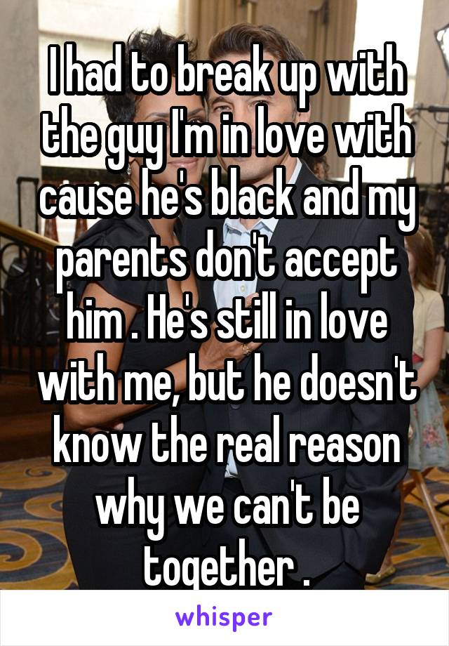 I had to break up with the guy I'm in love with cause he's black and my parents don't accept him . He's still in love with me, but he doesn't know the real reason why we can't be together .