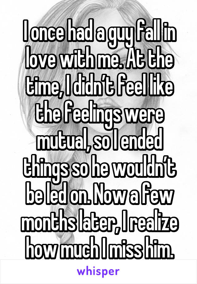 I once had a guy fall in love with me. At the time, I didn’t feel like the feelings were mutual, so I ended things so he wouldn’t be led on. Now a few months later, I realize how much I miss him.
