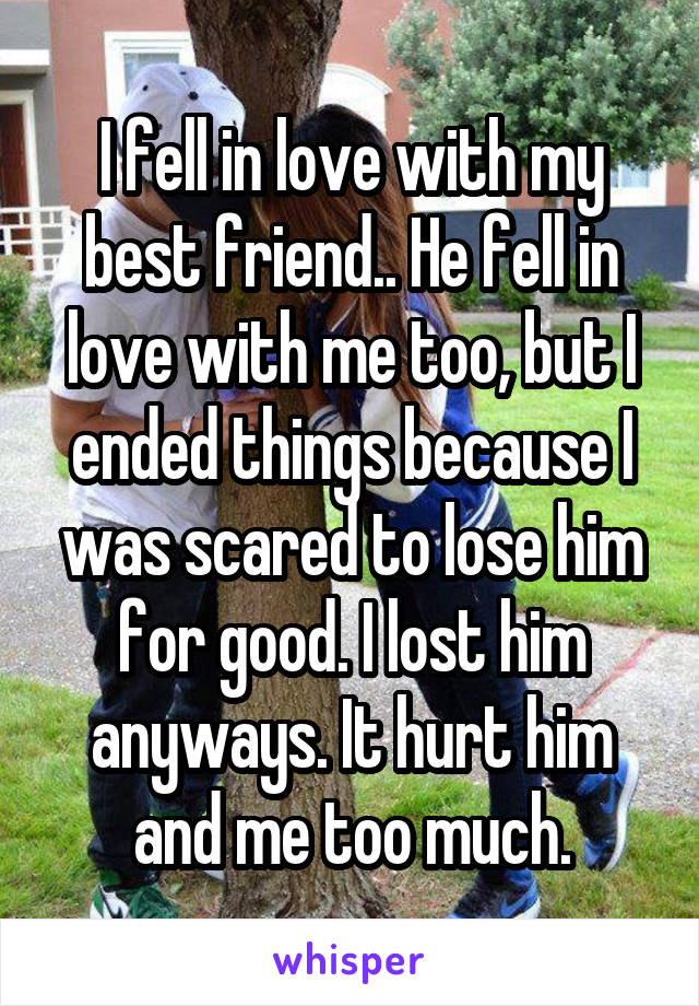 I fell in love with my best friend.. He fell in love with me too, but I ended things because I was scared to lose him for good. I lost him anyways. It hurt him and me too much.