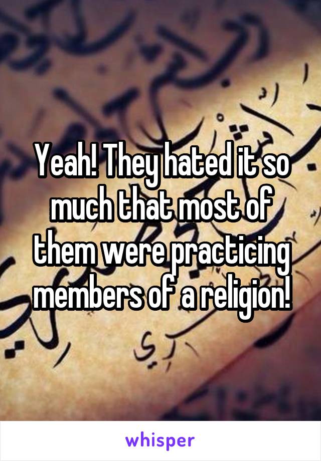 Yeah! They hated it so much that most of them were practicing members of a religion!