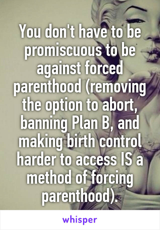 You don't have to be promiscuous to be against forced parenthood (removing the option to abort, banning Plan B, and making birth control harder to access IS a method of forcing parenthood).