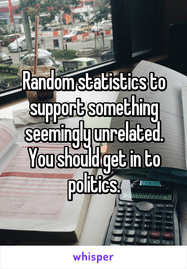 Random statistics to support something seemingly unrelated.
You should get in to politics.