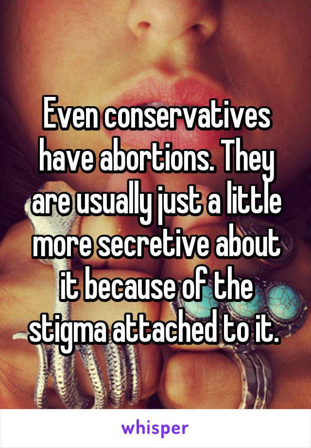 Even conservatives have abortions. They are usually just a little more secretive about it because of the stigma attached to it. 