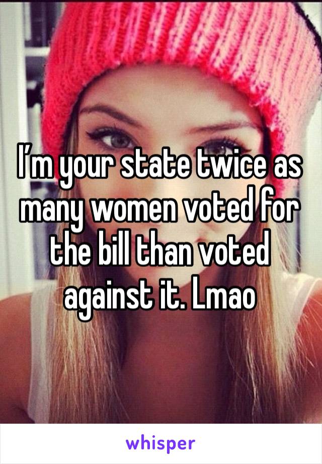 I’m your state twice as many women voted for the bill than voted against it. Lmao