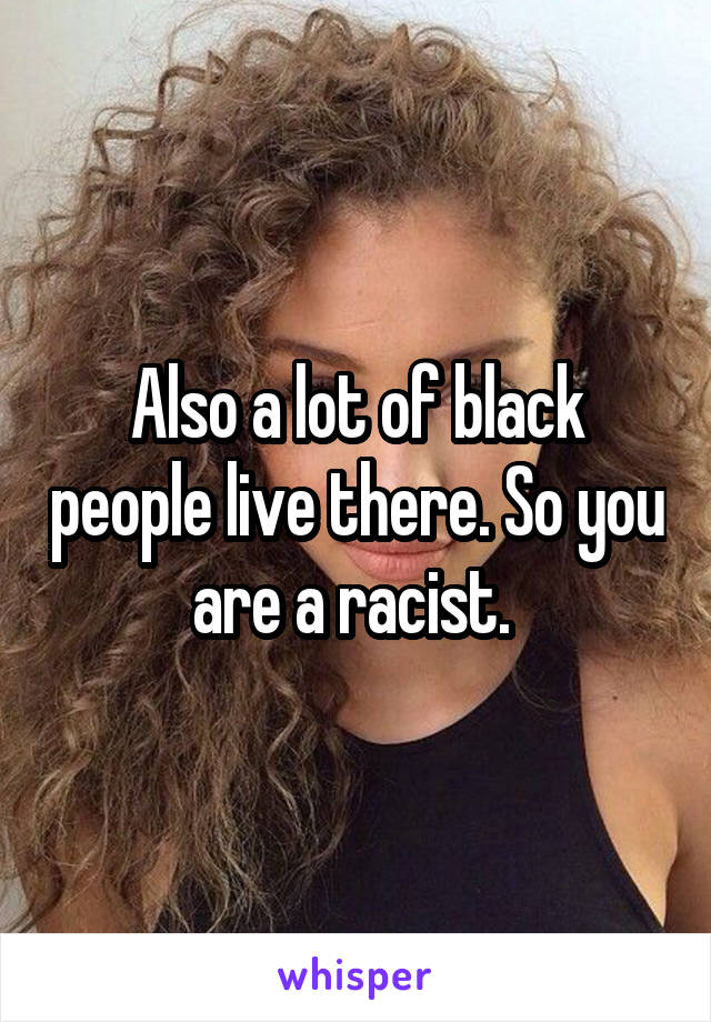 Also a lot of black people live there. So you are a racist. 