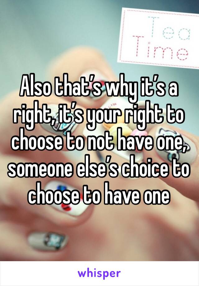 Also that’s why it’s a right, it’s your right to choose to not have one, someone else’s choice to choose to have one