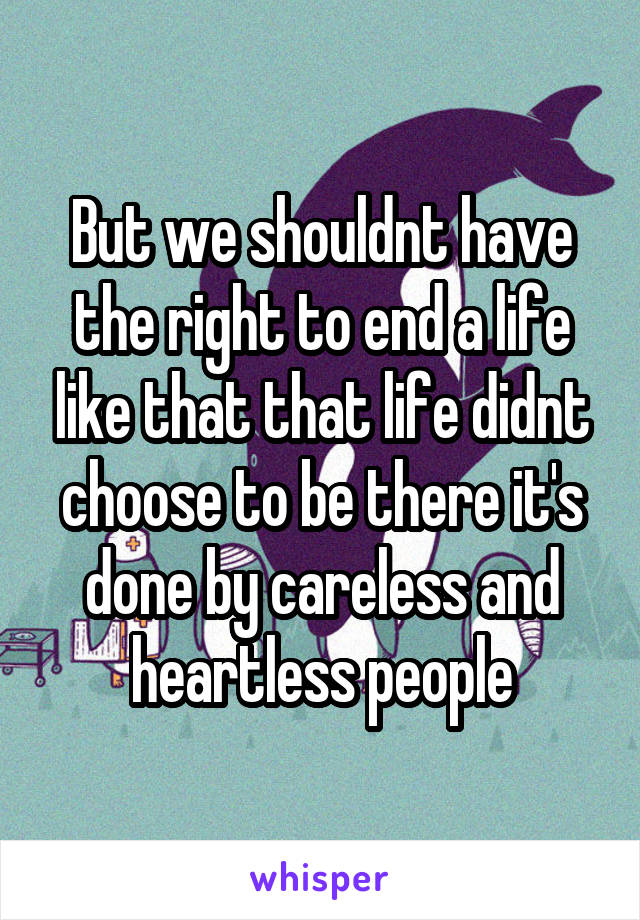 But we shouldnt have the right to end a life like that that life didnt choose to be there it's done by careless and heartless people