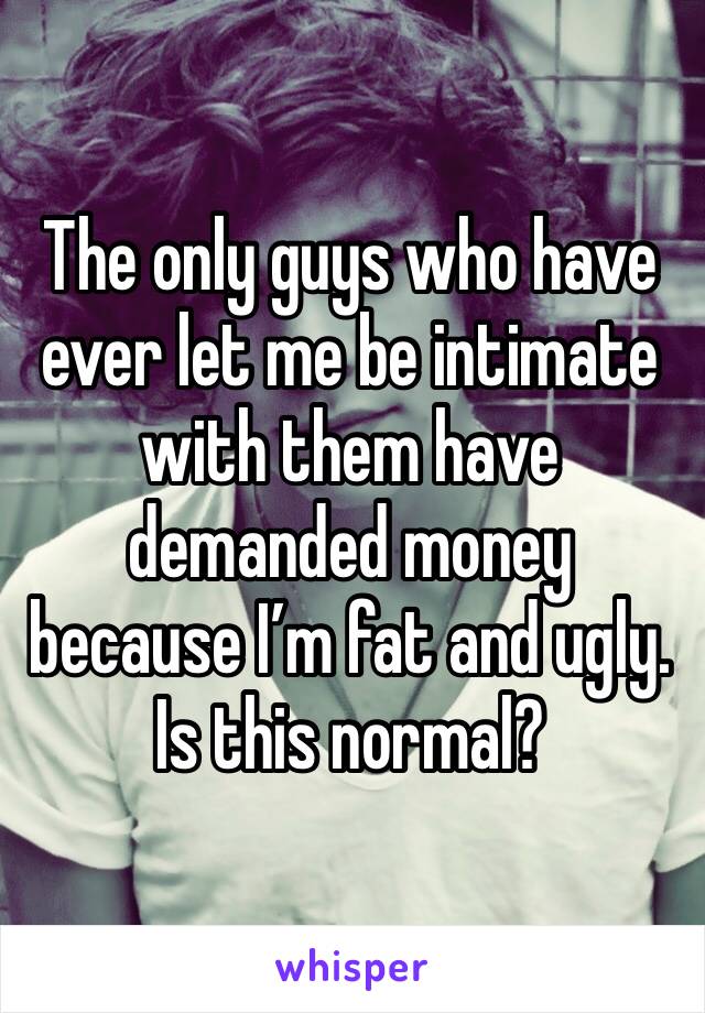 The only guys who have ever let me be intimate with them have demanded money because I’m fat and ugly. Is this normal?