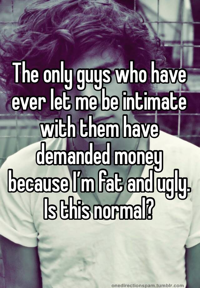 The only guys who have ever let me be intimate with them have demanded money because I’m fat and ugly. Is this normal?