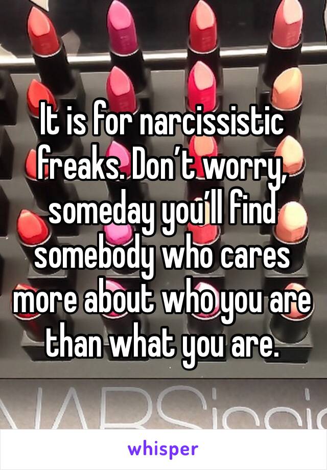 It is for narcissistic freaks. Don’t worry, someday you’ll find somebody who cares more about who you are than what you are.