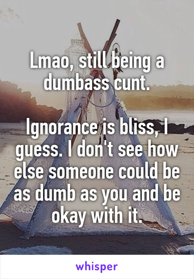 Lmao, still being a dumbass cunt.

Ignorance is bliss, I guess. I don't see how else someone could be as dumb as you and be okay with it.