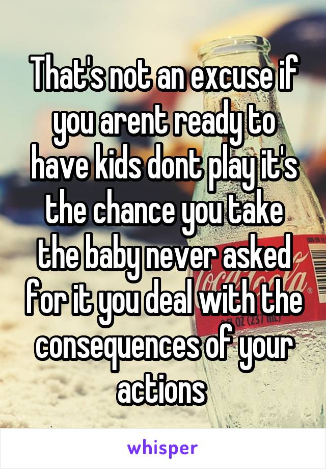 That's not an excuse if you arent ready to have kids dont play it's the chance you take the baby never asked for it you deal with the consequences of your actions 