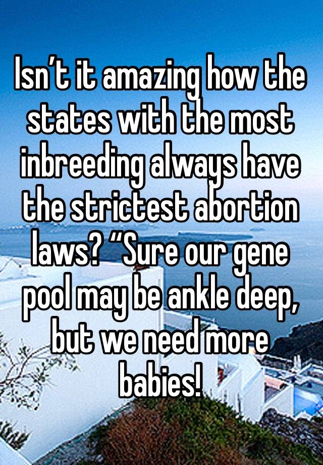 Isn’t it amazing how the states with the most inbreeding always have the strictest abortion laws? “Sure our gene pool may be ankle deep, but we need more babies!