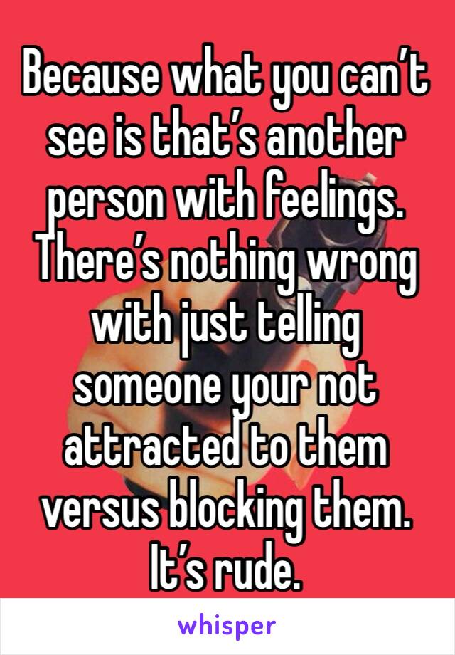 Because what you can’t see is that’s another person with feelings. There’s nothing wrong with just telling someone your not attracted to them versus blocking them. It’s rude. 