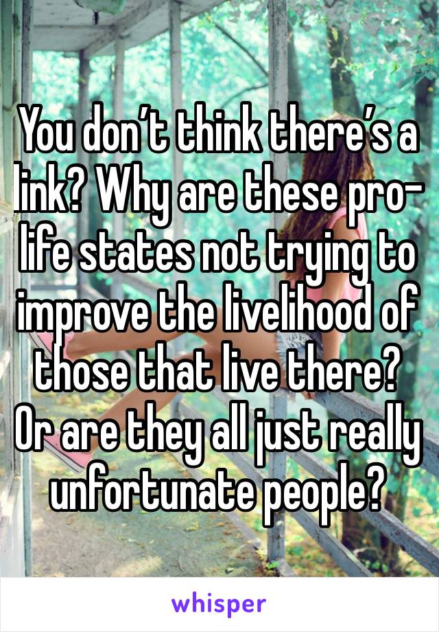 You don’t think there’s a link? Why are these pro-life states not trying to improve the livelihood of those that live there? Or are they all just really unfortunate people?