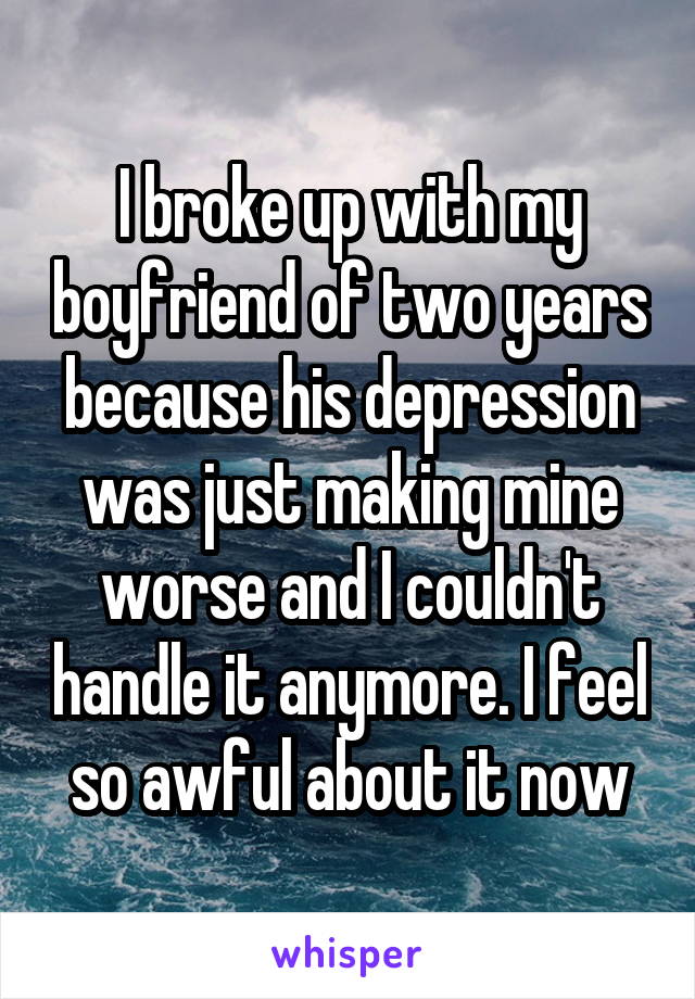 I broke up with my boyfriend of two years because his depression was just making mine worse and I couldn't handle it anymore. I feel so awful about it now