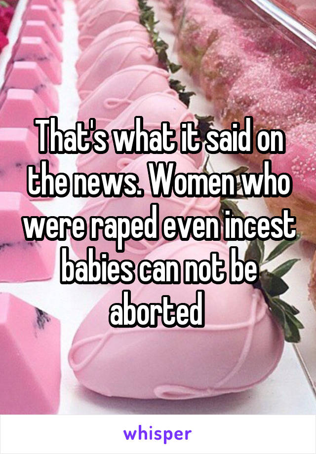 That's what it said on the news. Women who were raped even incest babies can not be aborted 