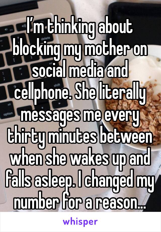 I’m thinking about blocking my mother on social media and cellphone. She literally messages me every thirty minutes between when she wakes up and falls asleep. I changed my number for a reason...