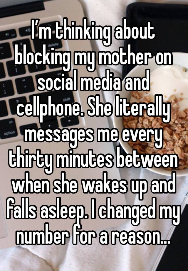 I’m thinking about blocking my mother on social media and cellphone. She literally messages me every thirty minutes between when she wakes up and falls asleep. I changed my number for a reason...