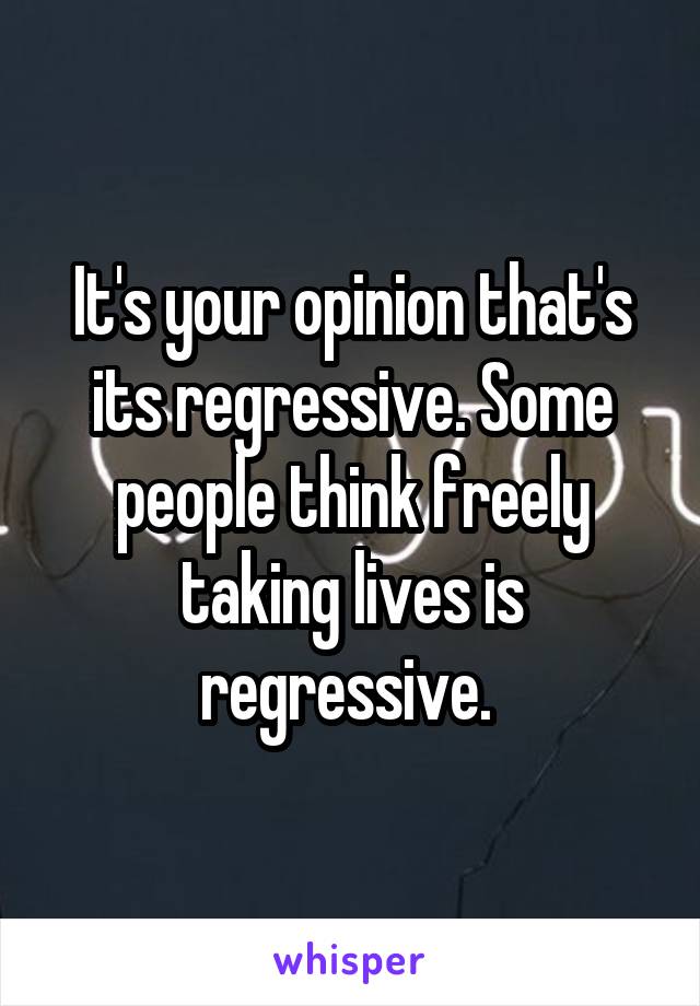 It's your opinion that's its regressive. Some people think freely taking lives is regressive. 