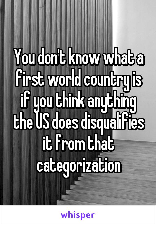 You don't know what a first world country is if you think anything the US does disqualifies it from that categorization